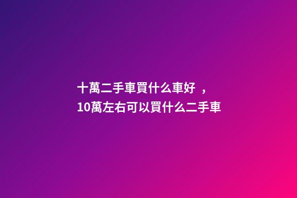 十萬二手車買什么車好，10萬左右可以買什么二手車